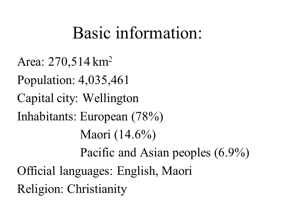 Basic information: Area: 270,514 km 2 Population: 4,035,461 Capital city: Wellington Inhabitants: European (78%) Maori (14.6%) Pacific and Asian peoples (6.9%) Official languages: English, Maori Religion: Christianity