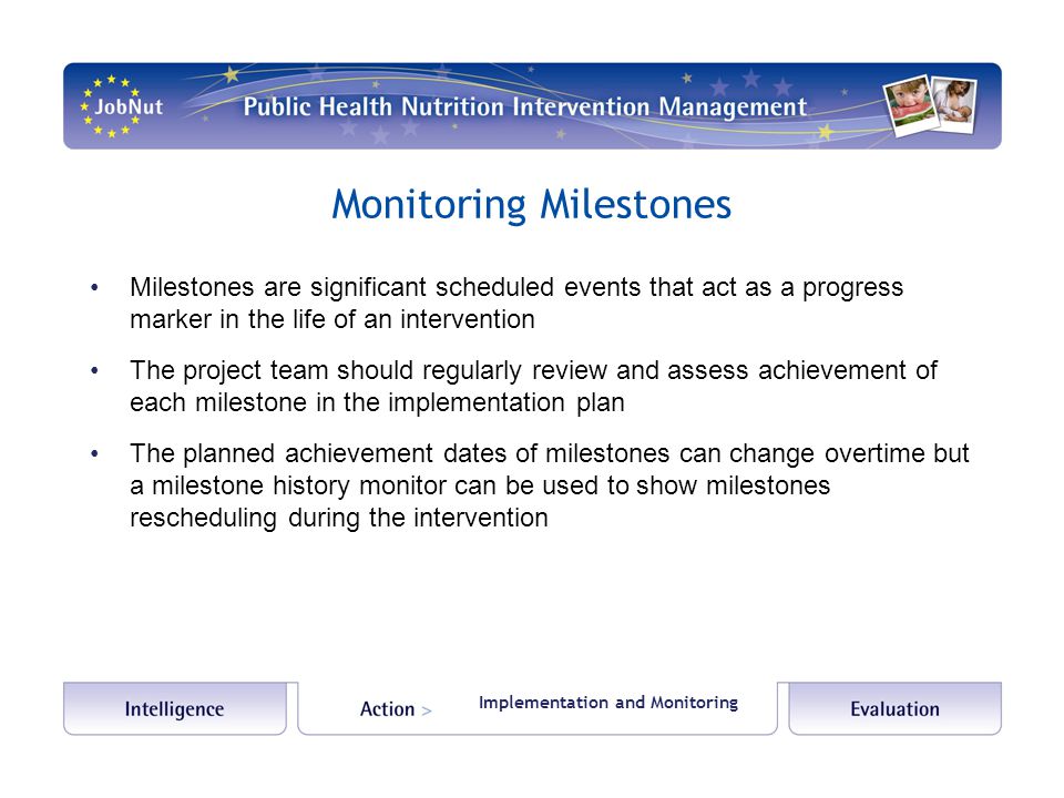Monitoring Milestones Milestones are significant scheduled events that act as a progress marker in the life of an intervention The project team should regularly review and assess achievement of each milestone in the implementation plan The planned achievement dates of milestones can change overtime but a milestone history monitor can be used to show milestones rescheduling during the intervention Implementation and Monitoring