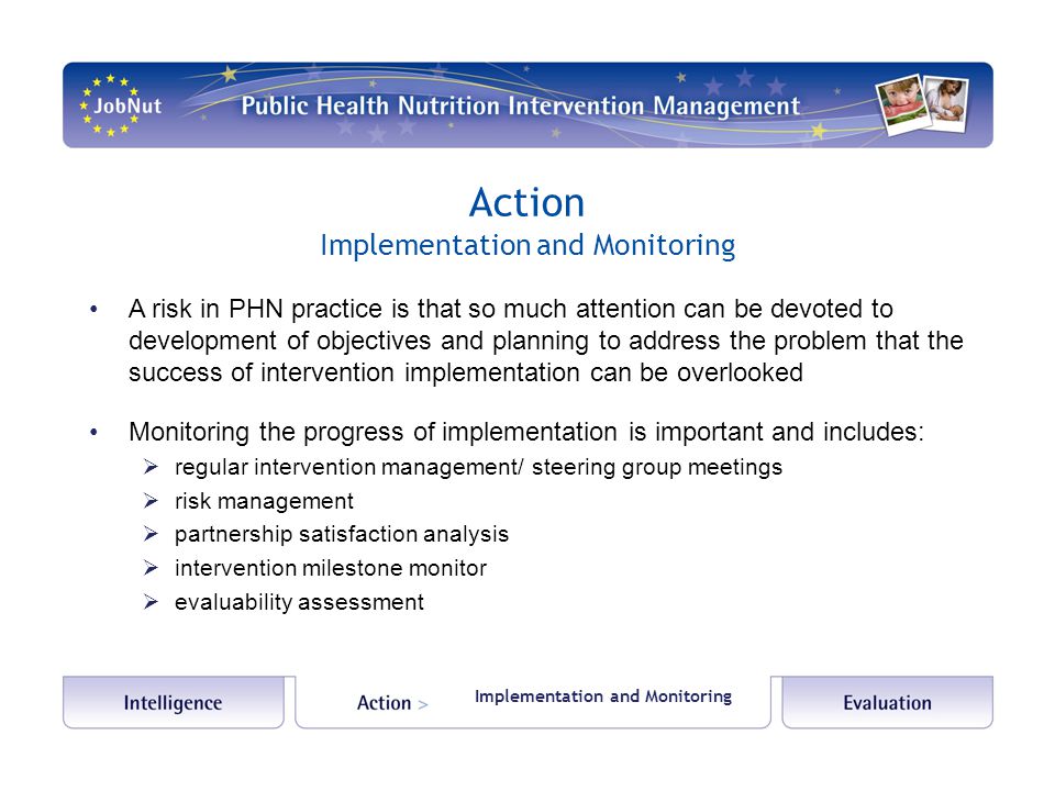 Action Implementation and Monitoring A risk in PHN practice is that so much attention can be devoted to development of objectives and planning to address the problem that the success of intervention implementation can be overlooked Monitoring the progress of implementation is important and includes:  regular intervention management/ steering group meetings  risk management  partnership satisfaction analysis  intervention milestone monitor  evaluability assessment Implementation and Monitoring