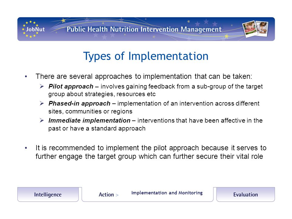 Types of Implementation There are several approaches to implementation that can be taken:  Pilot approach – involves gaining feedback from a sub-group of the target group about strategies, resources etc  Phased-in approach – implementation of an intervention across different sites, communities or regions  Immediate implementation – interventions that have been affective in the past or have a standard approach It is recommended to implement the pilot approach because it serves to further engage the target group which can further secure their vital role Implementation and Monitoring