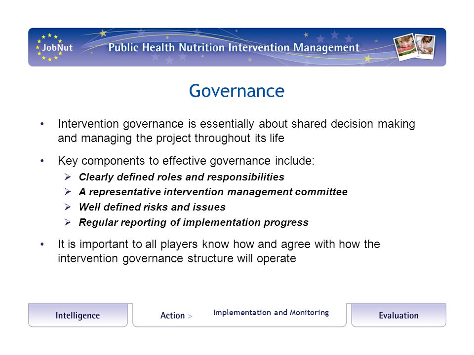 Governance Intervention governance is essentially about shared decision making and managing the project throughout its life Key components to effective governance include:  Clearly defined roles and responsibilities  A representative intervention management committee  Well defined risks and issues  Regular reporting of implementation progress It is important to all players know how and agree with how the intervention governance structure will operate Implementation and Monitoring
