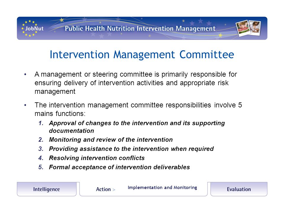 Intervention Management Committee A management or steering committee is primarily responsible for ensuring delivery of intervention activities and appropriate risk management The intervention management committee responsibilities involve 5 mains functions: 1.Approval of changes to the intervention and its supporting documentation 2.Monitoring and review of the intervention 3.Providing assistance to the intervention when required 4.Resolving intervention conflicts 5.Formal acceptance of intervention deliverables Implementation and Monitoring