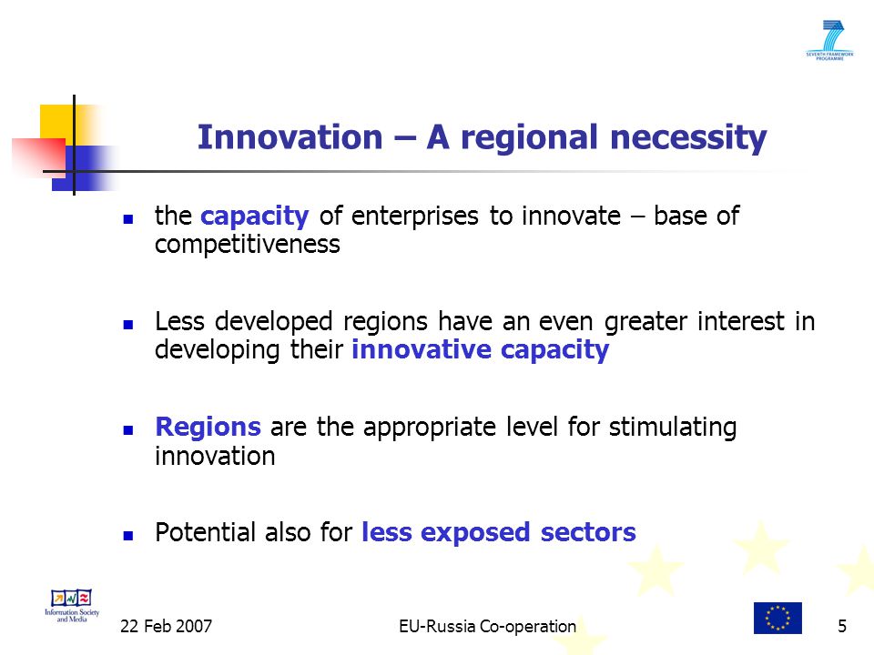 22 Feb 2007EU-Russia Co-operation5 Innovation – A regional necessity the capacity of enterprises to innovate – base of competitiveness Less developed regions have an even greater interest in developing their innovative capacity Regions are the appropriate level for stimulating innovation Potential also for less exposed sectors
