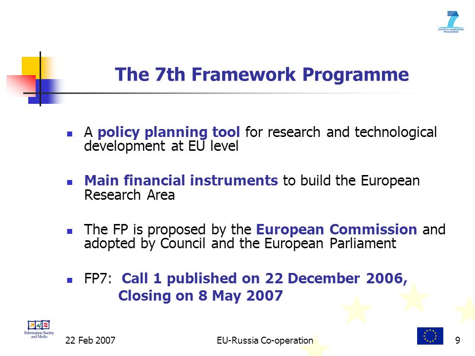 22 Feb 2007EU-Russia Co-operation9 The 7th Framework Programme A policy planning tool for research and technological development at EU level Main financial instruments to build the European Research Area The FP is proposed by the European Commission and adopted by Council and the European Parliament FP7: Call 1 published on 22 December 2006, Closing on 8 May 2007