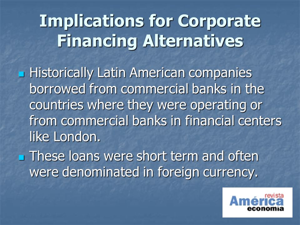 Implications for Corporate Financing Alternatives Historically Latin American companies borrowed from commercial banks in the countries where they were operating or from commercial banks in financial centers like London.