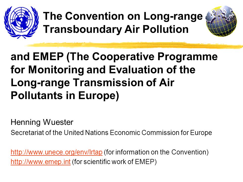 The Convention on Long-range Transboundary Air Pollution and EMEP (The Cooperative Programme for Monitoring and Evaluation of the Long-range Transmission of Air Pollutants in Europe) Henning Wuester Secretariat of the United Nations Economic Commission for Europe   (for information on the Convention)   (for scientific work of EMEP)