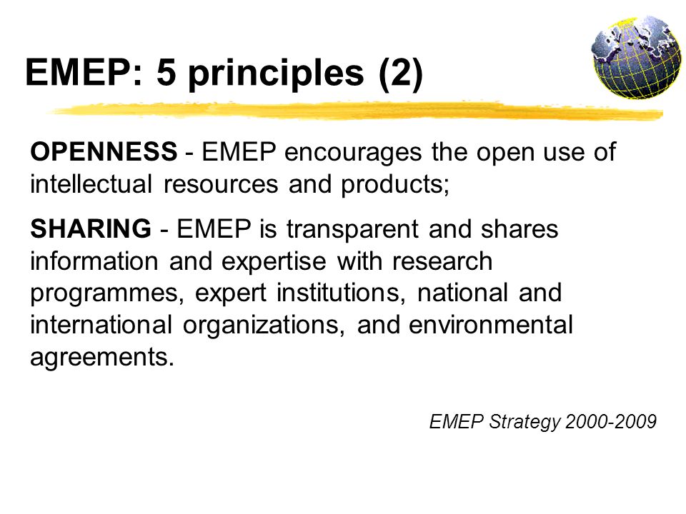 EMEP: 5 principles (2) OPENNESS - EMEP encourages the open use of intellectual resources and products; SHARING - EMEP is transparent and shares information and expertise with research programmes, expert institutions, national and international organizations, and environmental agreements.