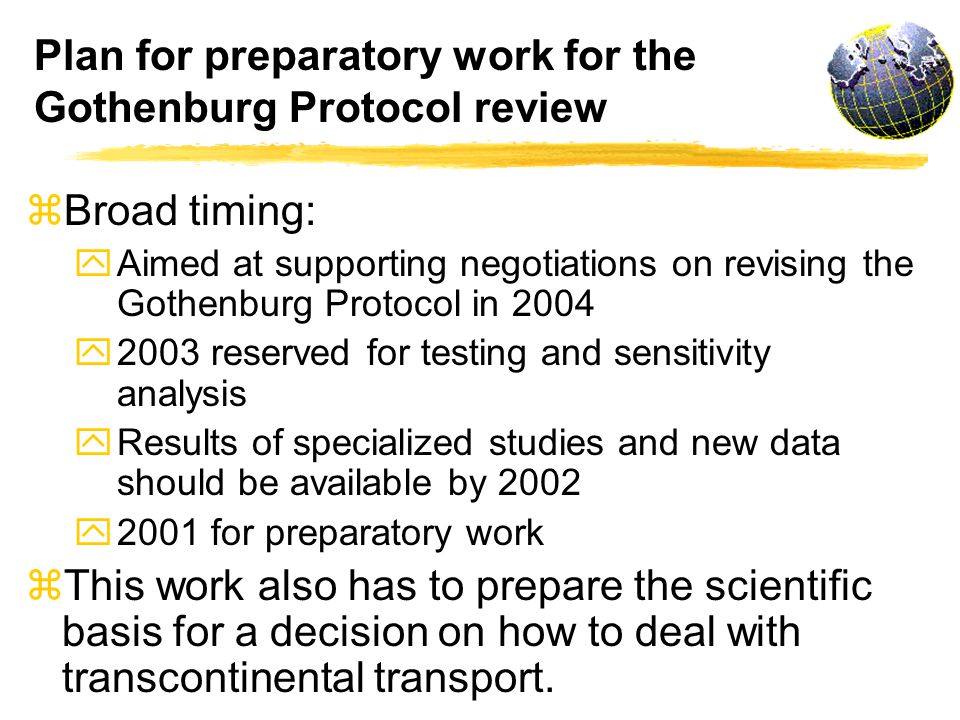 Plan for preparatory work for the Gothenburg Protocol review z Broad timing: y Aimed at supporting negotiations on revising the Gothenburg Protocol in 2004 y 2003 reserved for testing and sensitivity analysis y Results of specialized studies and new data should be available by 2002 y 2001 for preparatory work z This work also has to prepare the scientific basis for a decision on how to deal with transcontinental transport.