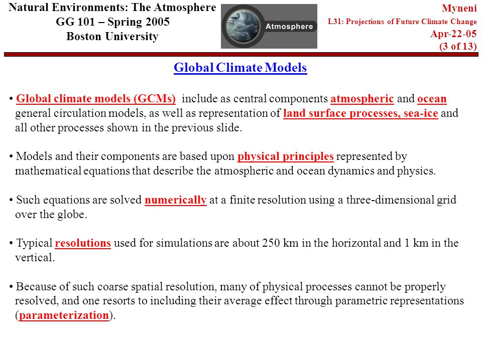 Global Climate Models Natural Environments: The Atmosphere GG 101 – Spring 2005 Boston University Myneni L31: Projections of Future Climate Change Apr (3 of 13) Global climate models (GCMs) include as central components atmospheric and ocean general circulation models, as well as representation of land surface processes, sea-ice and all other processes shown in the previous slide.