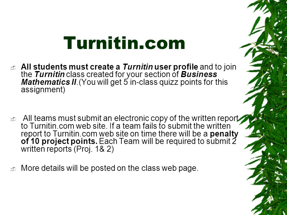 Turnitin.com  All students must create a Turnitin user profile and to join the Turnitin class created for your section of Business Mathematics II.(You will get 5 in-class quizz points for this assignment)  All teams must submit an electronic copy of the written report to Turnitin.com web site.