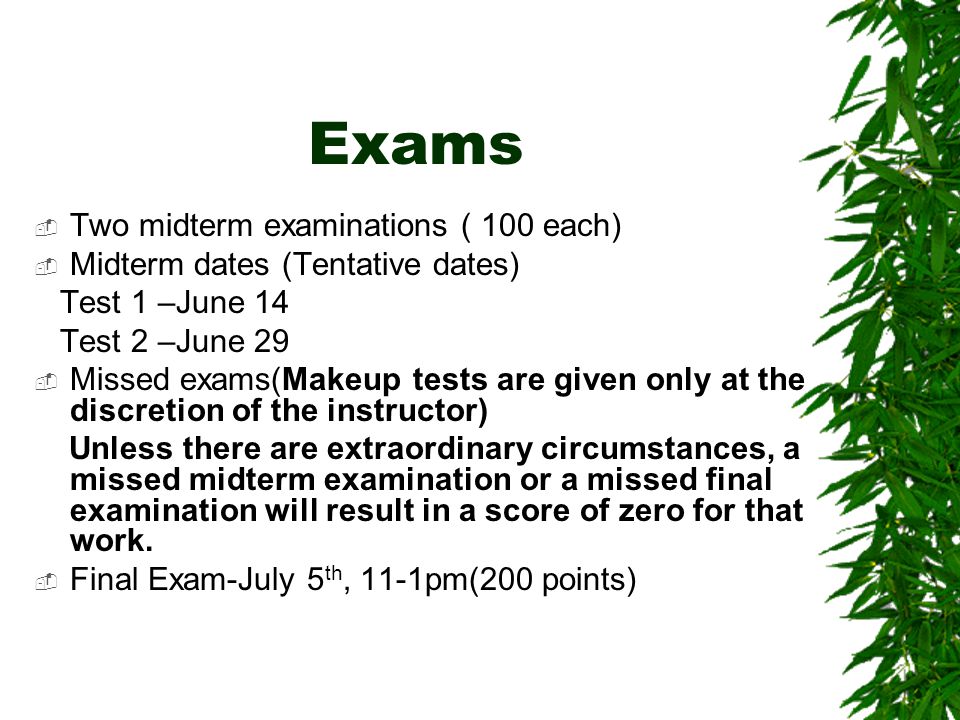 Exams  Two midterm examinations ( 100 each)  Midterm dates (Tentative dates) Test 1 –June 14 Test 2 –June 29  Missed exams(Makeup tests are given only at the discretion of the instructor) Unless there are extraordinary circumstances, a missed midterm examination or a missed final examination will result in a score of zero for that work.