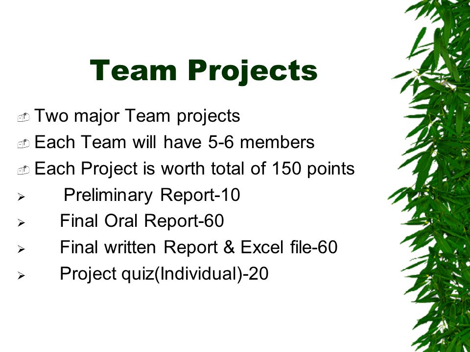 Team Projects  Two major Team projects  Each Team will have 5-6 members  Each Project is worth total of 150 points  Preliminary Report-10  Final Oral Report-60  Final written Report & Excel file-60  Project quiz(Individual)-20
