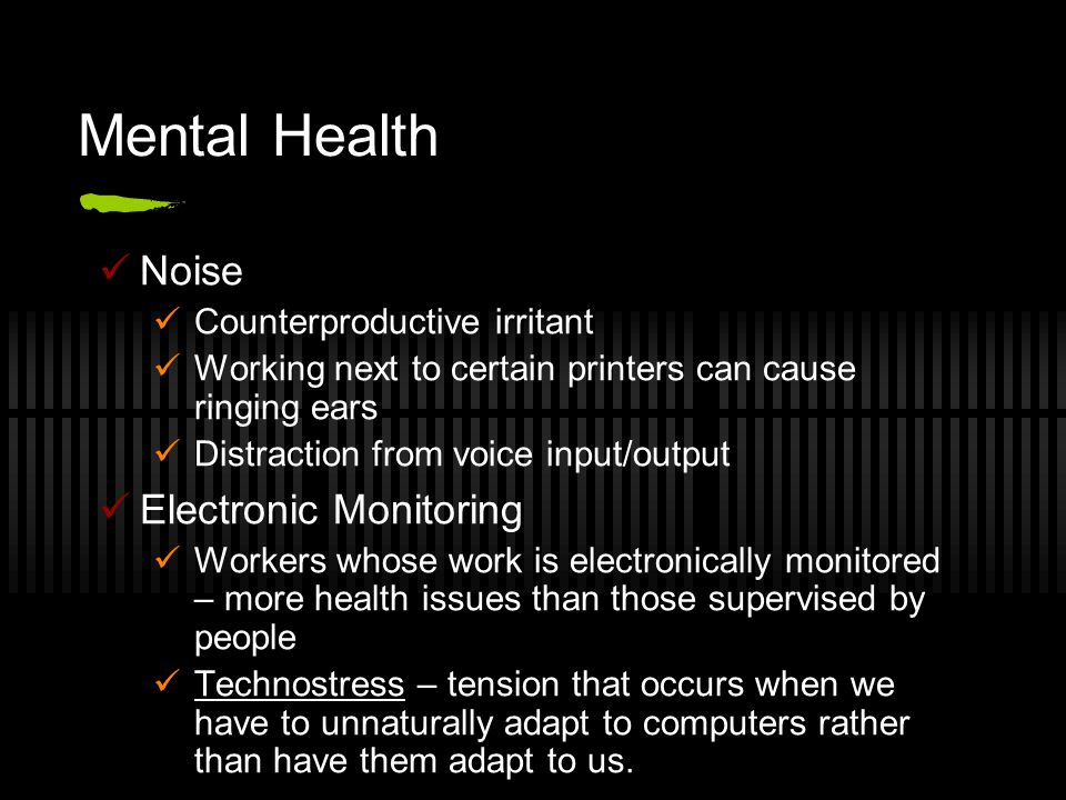 Mental Health Noise Counterproductive irritant Working next to certain printers can cause ringing ears Distraction from voice input/output Electronic Monitoring Workers whose work is electronically monitored – more health issues than those supervised by people Technostress – tension that occurs when we have to unnaturally adapt to computers rather than have them adapt to us.
