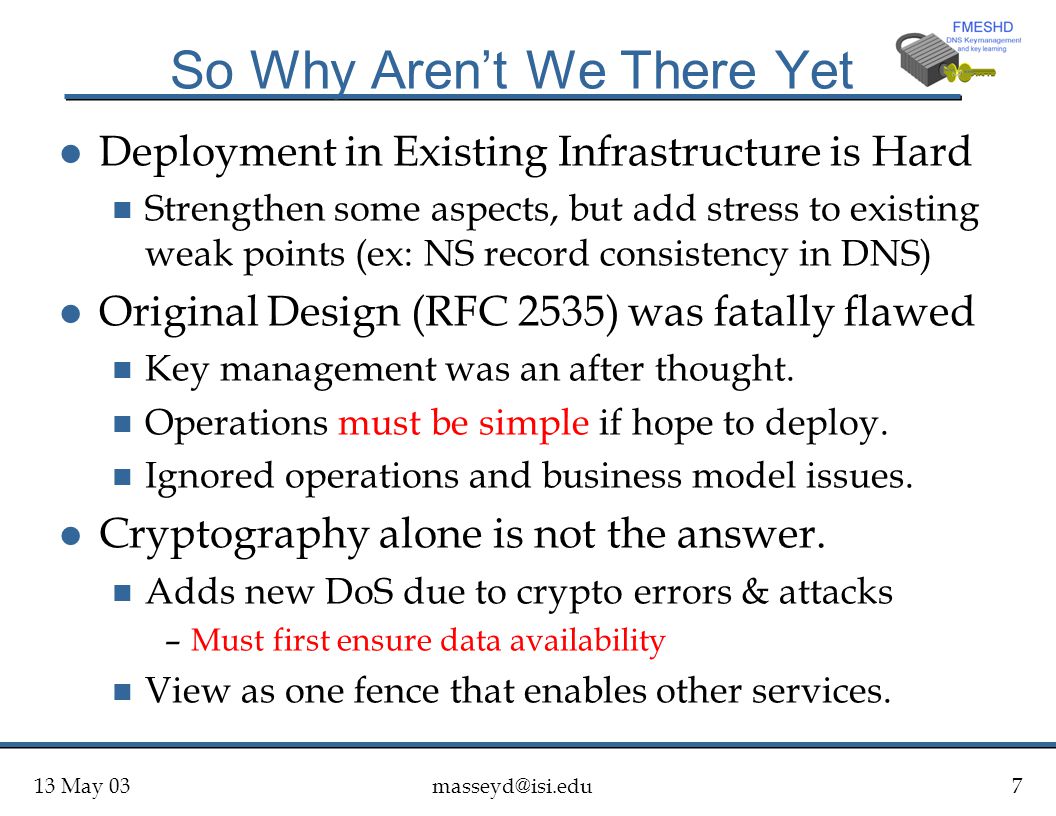 13 May So Why Aren’t We There Yet l Deployment in Existing Infrastructure is Hard n Strengthen some aspects, but add stress to existing weak points (ex: NS record consistency in DNS) l Original Design (RFC 2535) was fatally flawed n Key management was an after thought.
