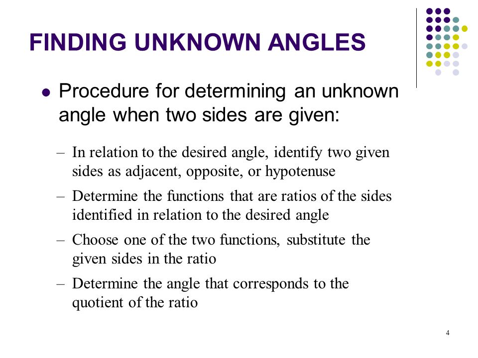 4 FINDING UNKNOWN ANGLES Procedure for determining an unknown angle when two sides are given: –In relation to the desired angle, identify two given sides as adjacent, opposite, or hypotenuse –Determine the functions that are ratios of the sides identified in relation to the desired angle –Choose one of the two functions, substitute the given sides in the ratio –Determine the angle that corresponds to the quotient of the ratio