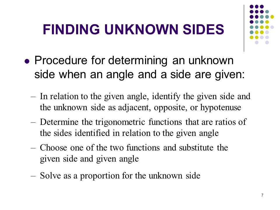 7 FINDING UNKNOWN SIDES Procedure for determining an unknown side when an angle and a side are given: –In relation to the given angle, identify the given side and the unknown side as adjacent, opposite, or hypotenuse –Determine the trigonometric functions that are ratios of the sides identified in relation to the given angle –Choose one of the two functions and substitute the given side and given angle –Solve as a proportion for the unknown side
