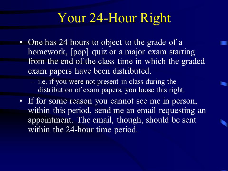 Your 24-Hour Right One has 24 hours to object to the grade of a homework, [pop] quiz or a major exam starting from the end of the class time in which the graded exam papers have been distributed.