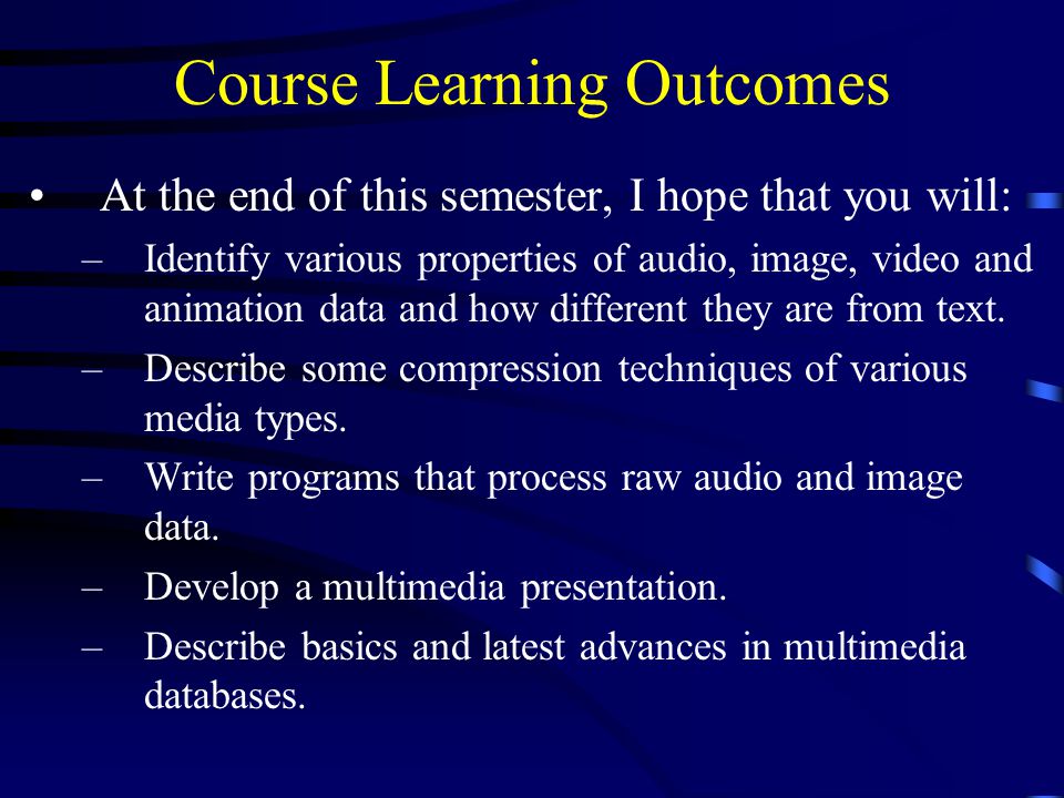 Course Learning Outcomes At the end of this semester, I hope that you will: –Identify various properties of audio, image, video and animation data and how different they are from text.
