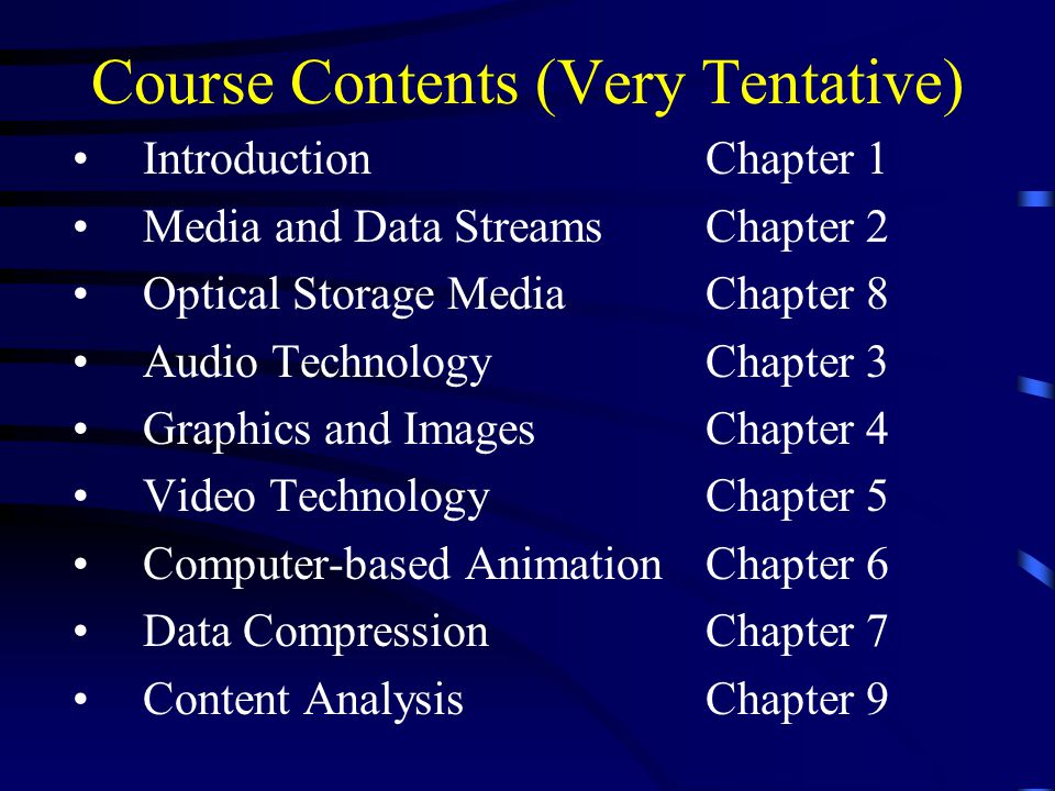 Course Contents (Very Tentative) Introduction Chapter 1 Media and Data StreamsChapter 2 Optical Storage MediaChapter 8 Audio TechnologyChapter 3 Graphics and ImagesChapter 4 Video TechnologyChapter 5 Computer-based Animation Chapter 6 Data CompressionChapter 7 Content AnalysisChapter 9