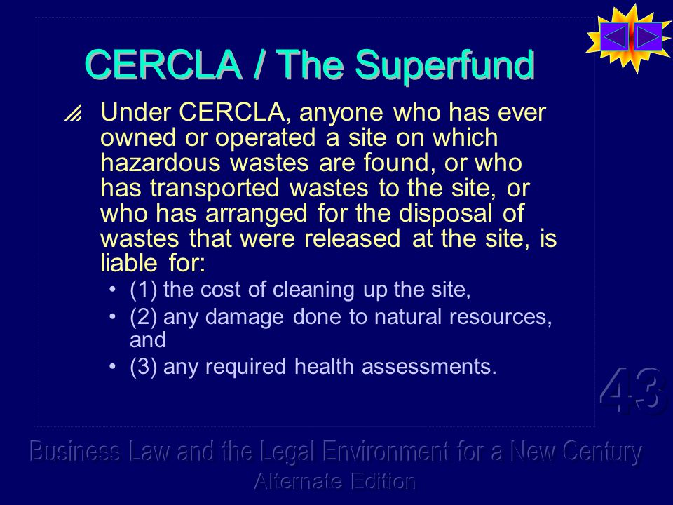 CERCLA / The Superfund  Under CERCLA, anyone who has ever owned or operated a site on which hazardous wastes are found, or who has transported wastes to the site, or who has arranged for the disposal of wastes that were released at the site, is liable for: (1) the cost of cleaning up the site, (2) any damage done to natural resources, and (3) any required health assessments.