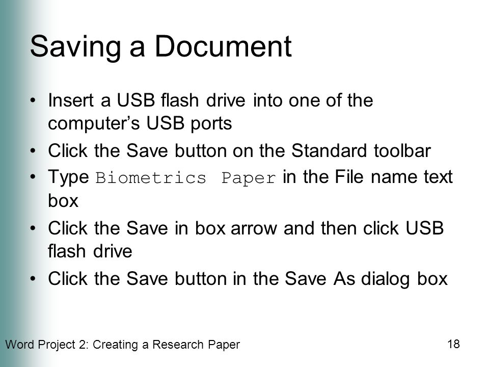 Word Project 2: Creating a Research Paper 18 Saving a Document Insert a USB flash drive into one of the computer’s USB ports Click the Save button on the Standard toolbar Type Biometrics Paper in the File name text box Click the Save in box arrow and then click USB flash drive Click the Save button in the Save As dialog box