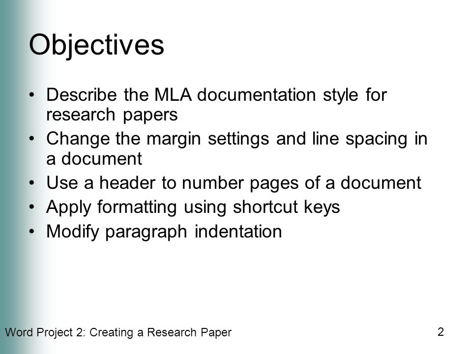 Word Project 2: Creating a Research Paper 2 Objectives Describe the MLA documentation style for research papers Change the margin settings and line spacing in a document Use a header to number pages of a document Apply formatting using shortcut keys Modify paragraph indentation