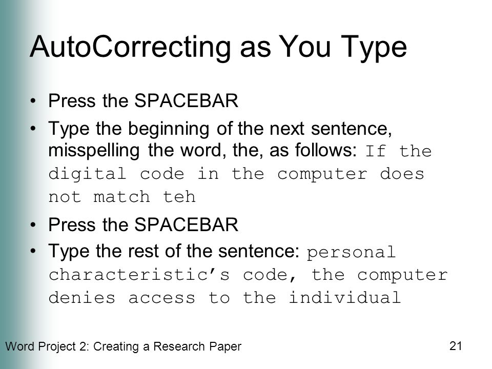 Word Project 2: Creating a Research Paper 21 AutoCorrecting as You Type Press the SPACEBAR Type the beginning of the next sentence, misspelling the word, the, as follows: If the digital code in the computer does not match teh Press the SPACEBAR Type the rest of the sentence: personal characteristic’s code, the computer denies access to the individual