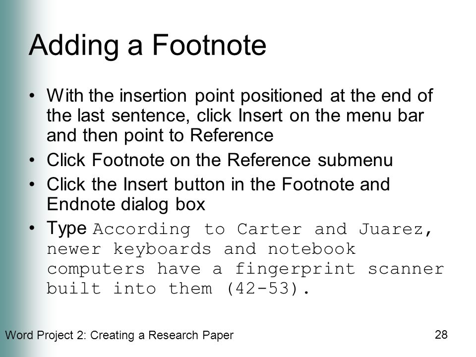 Word Project 2: Creating a Research Paper 28 Adding a Footnote With the insertion point positioned at the end of the last sentence, click Insert on the menu bar and then point to Reference Click Footnote on the Reference submenu Click the Insert button in the Footnote and Endnote dialog box Type According to Carter and Juarez, newer keyboards and notebook computers have a fingerprint scanner built into them (42-53).