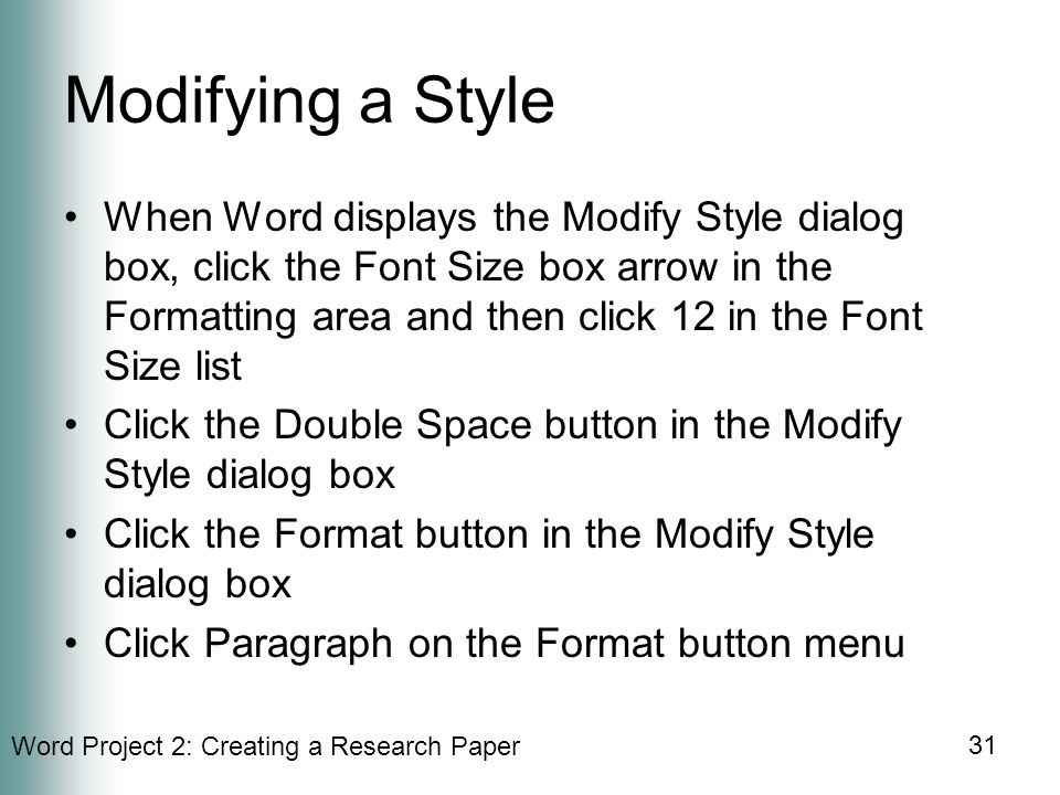 Word Project 2: Creating a Research Paper 31 Modifying a Style When Word displays the Modify Style dialog box, click the Font Size box arrow in the Formatting area and then click 12 in the Font Size list Click the Double Space button in the Modify Style dialog box Click the Format button in the Modify Style dialog box Click Paragraph on the Format button menu