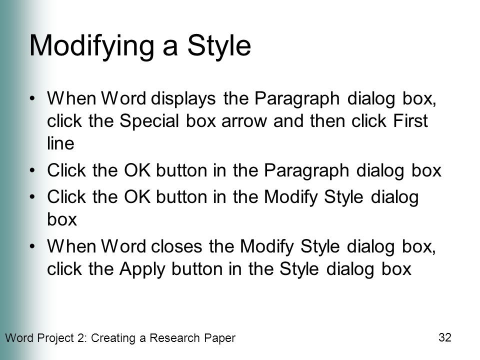 Word Project 2: Creating a Research Paper 32 Modifying a Style When Word displays the Paragraph dialog box, click the Special box arrow and then click First line Click the OK button in the Paragraph dialog box Click the OK button in the Modify Style dialog box When Word closes the Modify Style dialog box, click the Apply button in the Style dialog box