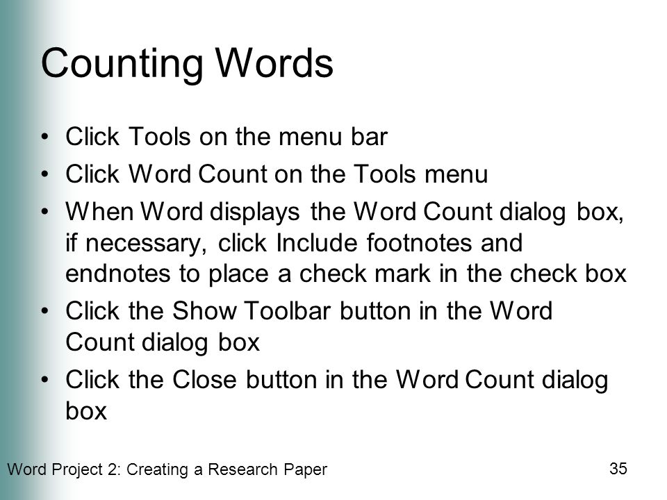 Word Project 2: Creating a Research Paper 35 Counting Words Click Tools on the menu bar Click Word Count on the Tools menu When Word displays the Word Count dialog box, if necessary, click Include footnotes and endnotes to place a check mark in the check box Click the Show Toolbar button in the Word Count dialog box Click the Close button in the Word Count dialog box