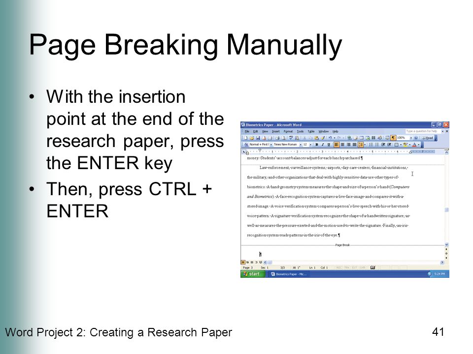 Word Project 2: Creating a Research Paper 41 Page Breaking Manually With the insertion point at the end of the research paper, press the ENTER key Then, press CTRL + ENTER