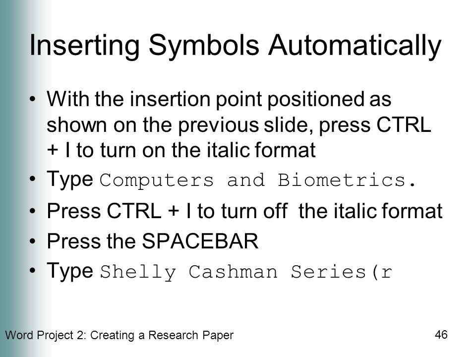 Word Project 2: Creating a Research Paper 46 Inserting Symbols Automatically With the insertion point positioned as shown on the previous slide, press CTRL + I to turn on the italic format Type Computers and Biometrics.
