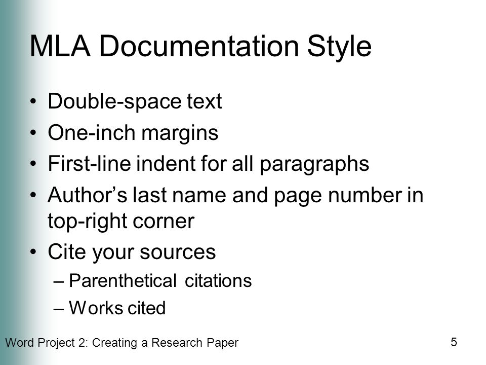 Word Project 2: Creating a Research Paper 5 MLA Documentation Style Double-space text One-inch margins First-line indent for all paragraphs Author’s last name and page number in top-right corner Cite your sources –Parenthetical citations –Works cited
