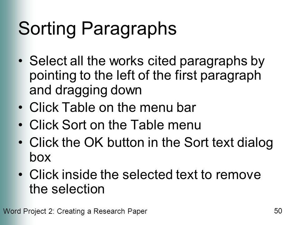 Word Project 2: Creating a Research Paper 50 Sorting Paragraphs Select all the works cited paragraphs by pointing to the left of the first paragraph and dragging down Click Table on the menu bar Click Sort on the Table menu Click the OK button in the Sort text dialog box Click inside the selected text to remove the selection