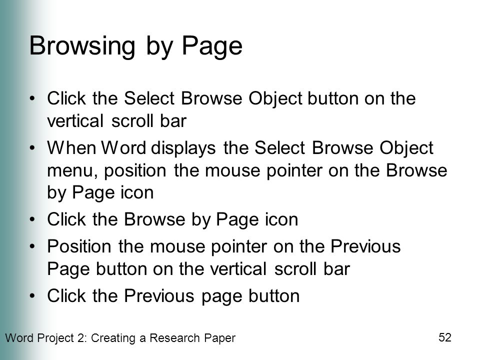 Word Project 2: Creating a Research Paper 52 Browsing by Page Click the Select Browse Object button on the vertical scroll bar When Word displays the Select Browse Object menu, position the mouse pointer on the Browse by Page icon Click the Browse by Page icon Position the mouse pointer on the Previous Page button on the vertical scroll bar Click the Previous page button
