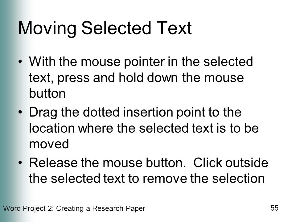 Word Project 2: Creating a Research Paper 55 Moving Selected Text With the mouse pointer in the selected text, press and hold down the mouse button Drag the dotted insertion point to the location where the selected text is to be moved Release the mouse button.