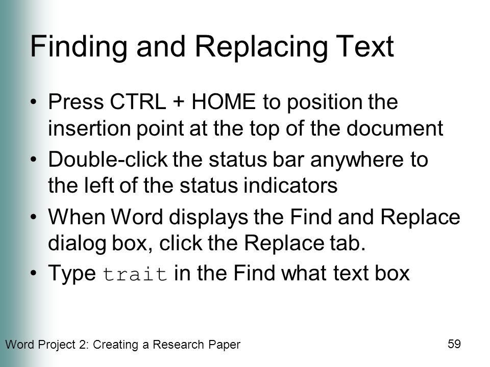 Word Project 2: Creating a Research Paper 59 Finding and Replacing Text Press CTRL + HOME to position the insertion point at the top of the document Double-click the status bar anywhere to the left of the status indicators When Word displays the Find and Replace dialog box, click the Replace tab.