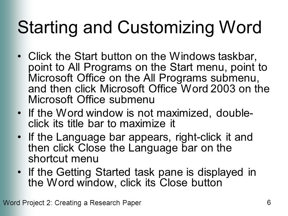 Word Project 2: Creating a Research Paper 6 Starting and Customizing Word Click the Start button on the Windows taskbar, point to All Programs on the Start menu, point to Microsoft Office on the All Programs submenu, and then click Microsoft Office Word 2003 on the Microsoft Office submenu If the Word window is not maximized, double- click its title bar to maximize it If the Language bar appears, right-click it and then click Close the Language bar on the shortcut menu If the Getting Started task pane is displayed in the Word window, click its Close button