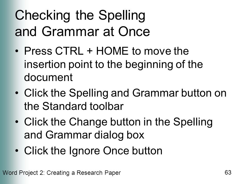 Word Project 2: Creating a Research Paper 63 Checking the Spelling and Grammar at Once Press CTRL + HOME to move the insertion point to the beginning of the document Click the Spelling and Grammar button on the Standard toolbar Click the Change button in the Spelling and Grammar dialog box Click the Ignore Once button