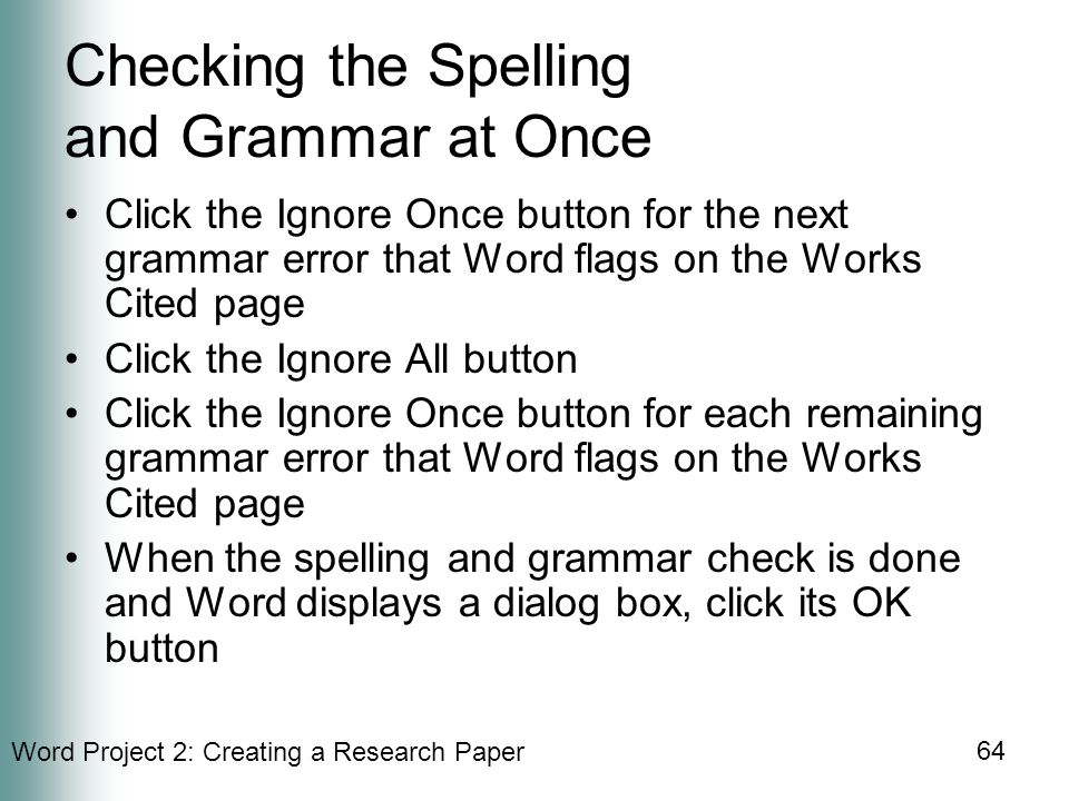 Word Project 2: Creating a Research Paper 64 Checking the Spelling and Grammar at Once Click the Ignore Once button for the next grammar error that Word flags on the Works Cited page Click the Ignore All button Click the Ignore Once button for each remaining grammar error that Word flags on the Works Cited page When the spelling and grammar check is done and Word displays a dialog box, click its OK button
