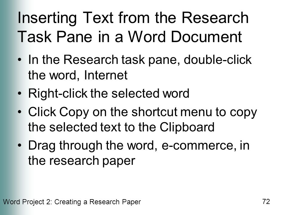 Word Project 2: Creating a Research Paper 72 Inserting Text from the Research Task Pane in a Word Document In the Research task pane, double-click the word, Internet Right-click the selected word Click Copy on the shortcut menu to copy the selected text to the Clipboard Drag through the word, e-commerce, in the research paper