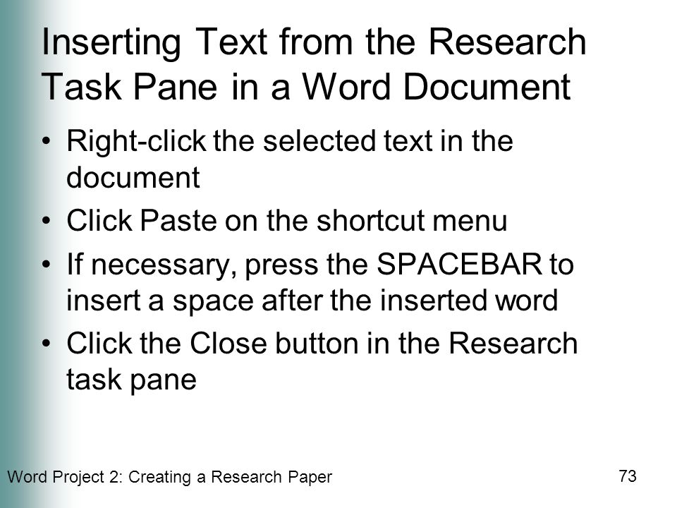 Word Project 2: Creating a Research Paper 73 Inserting Text from the Research Task Pane in a Word Document Right-click the selected text in the document Click Paste on the shortcut menu If necessary, press the SPACEBAR to insert a space after the inserted word Click the Close button in the Research task pane