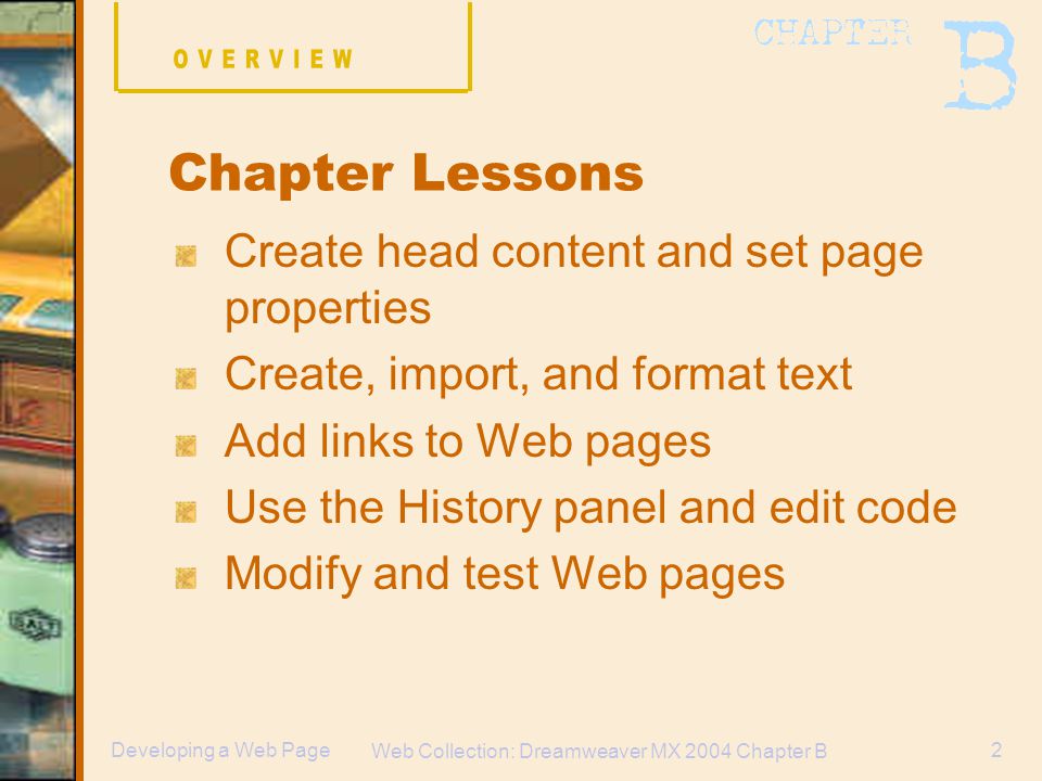 Web Collection: Dreamweaver MX 2004 Chapter B 2Developing a Web Page Create head content and set page properties Create, import, and format text Add links to Web pages Use the History panel and edit code Modify and test Web pages Chapter Lessons