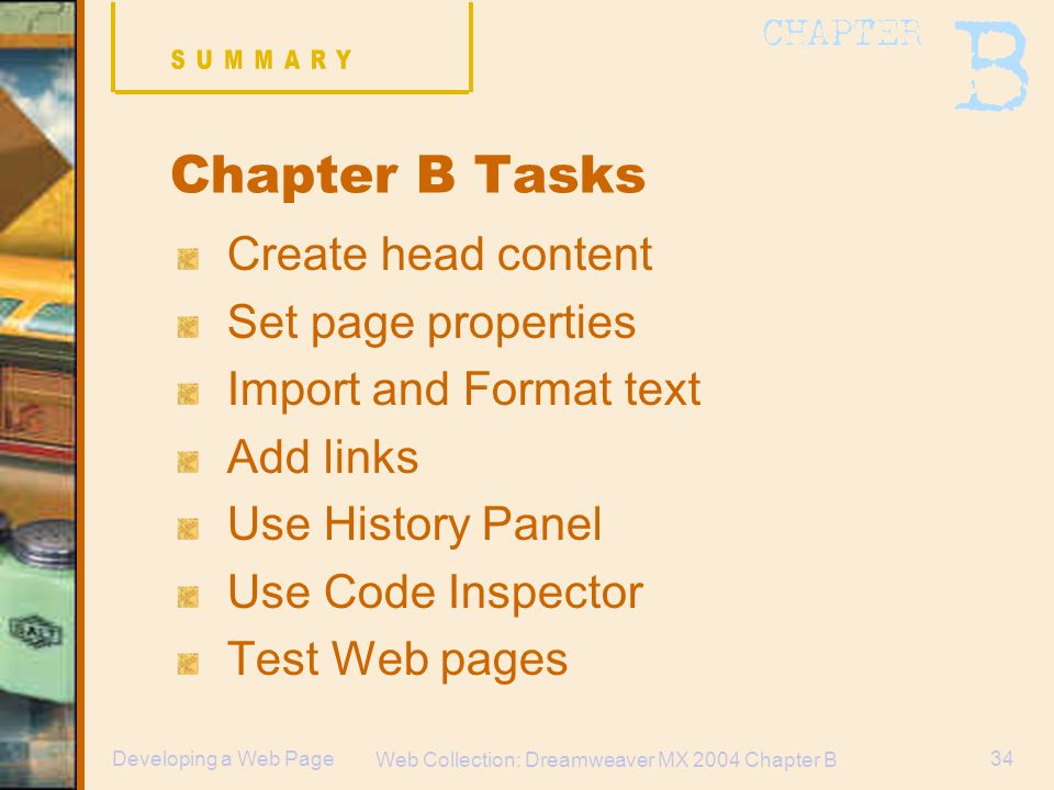 Web Collection: Dreamweaver MX 2004 Chapter B 34Developing a Web Page Chapter B Tasks Create head content Set page properties Import and Format text Add links Use History Panel Use Code Inspector Test Web pages