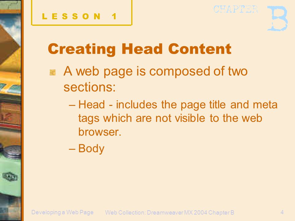 Web Collection: Dreamweaver MX 2004 Chapter B 4Developing a Web Page Creating Head Content A web page is composed of two sections: –Head - includes the page title and meta tags which are not visible to the web browser.