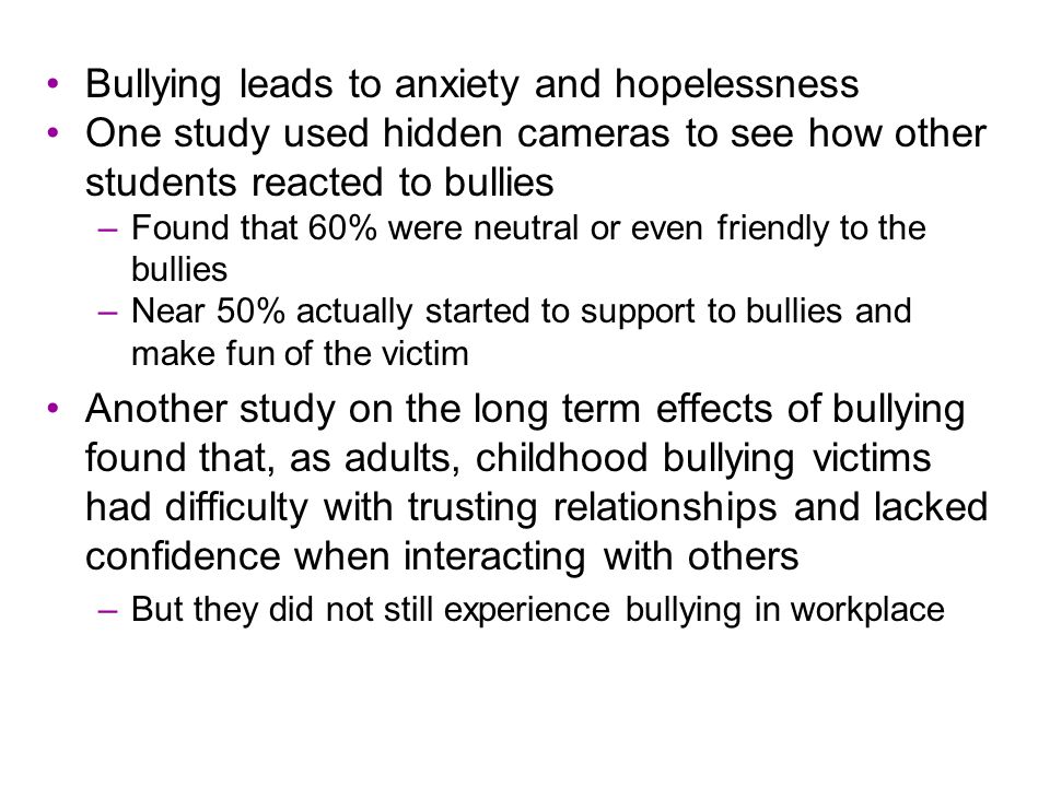 Bullying leads to anxiety and hopelessness One study used hidden cameras to see how other students reacted to bullies –Found that 60% were neutral or even friendly to the bullies –Near 50% actually started to support to bullies and make fun of the victim Another study on the long term effects of bullying found that, as adults, childhood bullying victims had difficulty with trusting relationships and lacked confidence when interacting with others –But they did not still experience bullying in workplace