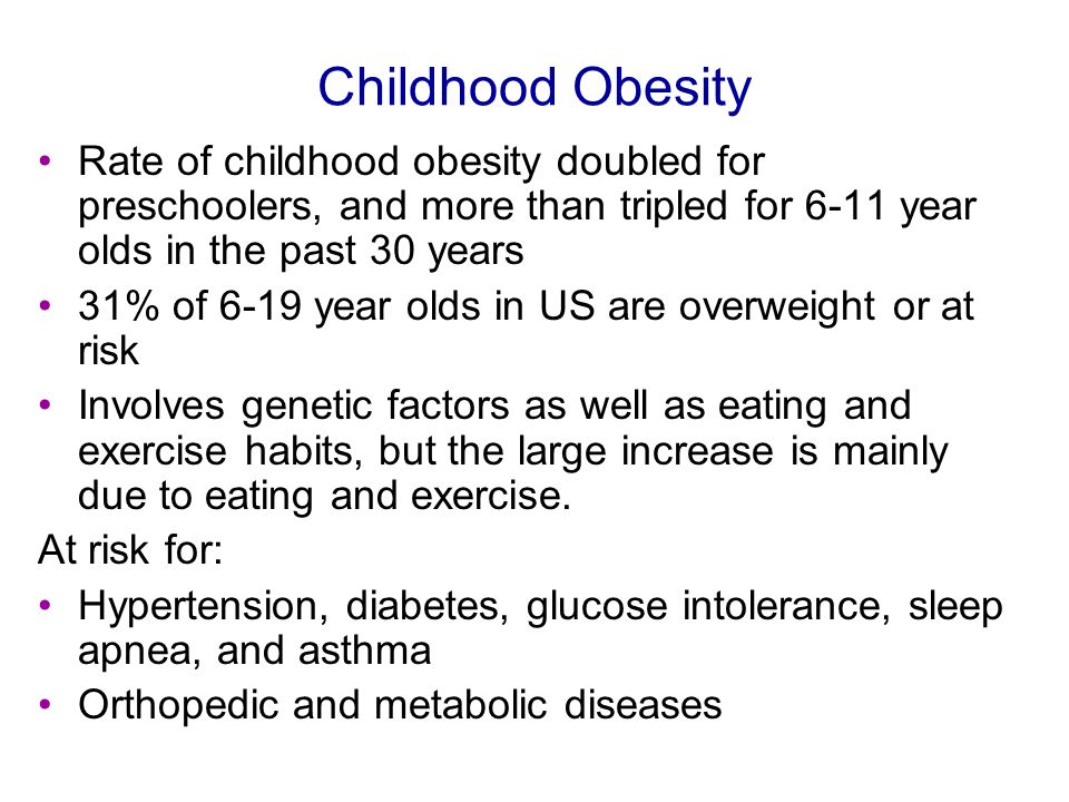 Childhood Obesity Rate of childhood obesity doubled for preschoolers, and more than tripled for 6-11 year olds in the past 30 years 31% of 6-19 year olds in US are overweight or at risk Involves genetic factors as well as eating and exercise habits, but the large increase is mainly due to eating and exercise.