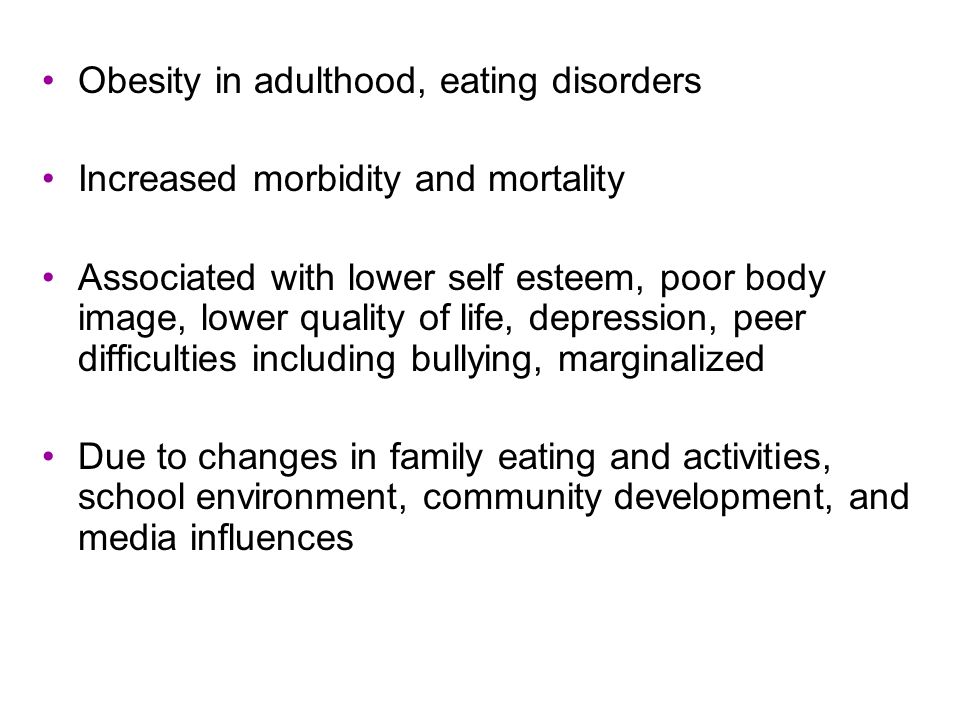 Obesity in adulthood, eating disorders Increased morbidity and mortality Associated with lower self esteem, poor body image, lower quality of life, depression, peer difficulties including bullying, marginalized Due to changes in family eating and activities, school environment, community development, and media influences