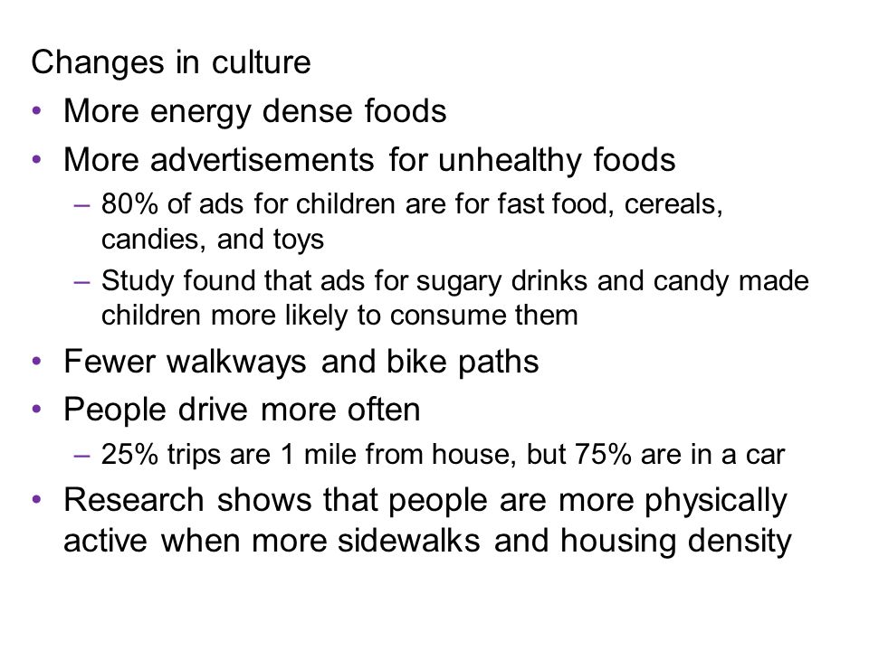 Changes in culture More energy dense foods More advertisements for unhealthy foods –80% of ads for children are for fast food, cereals, candies, and toys –Study found that ads for sugary drinks and candy made children more likely to consume them Fewer walkways and bike paths People drive more often –25% trips are 1 mile from house, but 75% are in a car Research shows that people are more physically active when more sidewalks and housing density